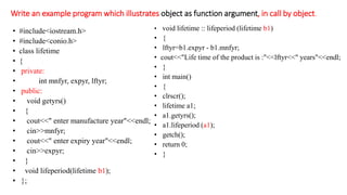 Write an example program which illustrates object as function argument, in call by object.
• #include<iostream.h>
• #include<conio.h>
• class lifetime
• {
• private:
• int mnfyr, expyr, lftyr;
• public:
• void getyrs()
• {
• cout<<" enter manufacture year"<<endl;
• cin>>mnfyr;
• cout<<" enter expiry year"<<endl;
• cin>>expyr;
• }
• void lifeperiod(lifetime b1);
• };
• void lifetime :: lifeperiod (lifetime b1)
• {
• lftyr=b1.expyr - b1.mnfyr;
• cout<<"Life time of the product is :"<<lftyr<<" years"<<endl;
• }
• int main()
• {
• clrscr();
• lifetime a1;
• a1.getyrs();
• a1.lifeperiod (a1);
• getch();
• return 0;
• }
 