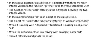 • In the above program “class lifetime” is declared with three member
integer variables, the function “getyrs()” read the values from the user.
• The function “lifeperiod()” calculates the difference between the two
integer values.
• In the main() function “a1” is an object to the class lifetime.
• The object “a1” allows the function’s “getyrs()” as well as “lifeperiod()”
• When it is calling with “lifeperiod()” function it is passing an object of
“a1”
• When the defined method is receiving with an object name “b1”
• Then it calculates and prints the result.
 