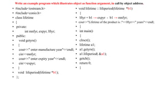 Write an example program which illustrates object as function argument, in call by object address.
• #include<iostream.h>
• #include<conio.h>
• class lifetime
• {
• private:
• int mnfyr, expyr, lftyr;
• public:
• void getyrs()
• {
• cout<<" enter manufacture year"<<endl;
• cin>>mnfyr;
• cout<<" enter expiry year"<<endl;
• cin>>expyr;
• }
• void lifeperiod(lifetime *b1);
• };
• void lifetime :: lifeperiod(lifetime *b1)
• {
• lftyr = b1 → expyr - b1 → mnfyr;
• cout<<"Lifetime of the product is :"<<lftyr<<" years"<<endl;
• }
• int main()
• {
• clrscr();
• lifetime a1;
• a1.getyrs();
• a1.lifeperiod( &a1);
• getch();
• return 0;
• }
 