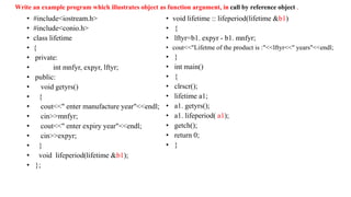 Write an example program which illustrates object as function argument, in call by reference object .
• #include<iostream.h>
• #include<conio.h>
• class lifetime
• {
• private:
• int mnfyr, expyr, lftyr;
• public:
• void getyrs()
• {
• cout<<" enter manufacture year"<<endl;
• cin>>mnfyr;
• cout<<" enter expiry year"<<endl;
• cin>>expyr;
• }
• void lifeperiod(lifetime &b1);
• };
• void lifetime :: lifeperiod(lifetime &b1)
• {
• lftyr=b1. expyr - b1. mnfyr;
• cout<<"Lifetme of the product is :"<<lftyr<<" years"<<endl;
• }
• int main()
• {
• clrscr();
• lifetime a1;
• a1. getyrs();
• a1. lifeperiod( a1);
• getch();
• return 0;
• }
 