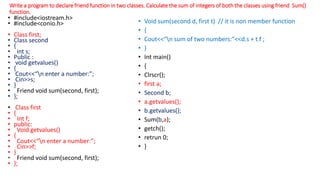 Write a program to declare friend function in two classes. Calculate the sum of integers of both the classes using friend Sum()
function.
• #include<iostream.h>
• #include<conio.h>
• Class first;
• Class second
• {
• int s;
• Public :
• void getvalues()
• {
• Cout<<“n enter a number:”;
• Cin>>s;
• }
• Friend void sum(second, first);
• };
• Class first
• {
• Int f;
• public:
• Void getvalues()
• {
• Cout<<“n enter a number:”;
• Cin>>f;
• }
• Friend void sum(second, first);
• };
• Void sum(second d, first t) // it is non member function
• {
• Cout<<“n sum of two numbers:”<<d.s + t.f ;
• }
• Int main()
• {
• Clrscr();
• first a;
• Second b;
• a.getvalues();
• b.getvalues();
• Sum(b,a);
• getch();
• retrun 0;
• }
 