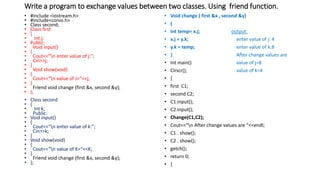 Write a program to exchange values between two classes. Using friend function.
• #include <iostream.h>
• #include<conio.h>
• Class second;
• Class first
• {
• Int j;
• Public:
• Void input()
• {
• Cout<<“n enter value of j:”;
• Cin>>j;
• }
• Void show(void)
• {
• Cout<<“n value of J=“<<j;
• }
• Friend void change (first &x, second &y);
• };
• Class second
• {
• Int k;
• Public:
• Void input()
• {
• Cout<<“n enter value of k:”;
• Cin>>k;
• }
• Void show(void)
• {
• Cout<<“n value of K=“<<K;
• }
• Friend void change (first &x, second &y);
• };
• Void change ( first &x , second &y)
• {
• Int temp= x.j; output:
• x.j = y.k; enter value of j: 4
• y.k = temp; enter value of k:8
• } After change values are
• Int main() value of j=8
• Clrscr(); value of k=4
• {
• first C1;
• second C2;
• C1.input();
• C2.input();
• Change(C1,C2);
• Cout<<“n After change values are “<<endl;
• C1 . show();
• C2 . show();
• getch();
• return 0;
• }
 