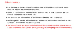 Friend classes :-
• It is possible to declare one or more functions as friend functions or an entire
class can also be declared as friend class.
• When all the functions need to access another class in such situations we can
declare an entire class as friend class.
• The friend is not transferable or inheritable from one class to another.
• Declaring Class A to be a friend of Class B does not meant Class B a friend of class
A; that is , friendship is not exchangeable.
• The friend classes are applicable when we want to make available private data of
a class to another class. (But it is not good way to write programs in this manner )
 