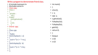 Write a program to demonstrate friend class.
• # include<iostream.h>
• #include<conio.h>
• Class cpp;
• Class c
• {
• private :
• int j;
• Public:
• void getvalue()
• {
• j=22;
• }
• friend cpp;
• };
• Class cpp
• {
• Public:
• Void display1( c a)
• {
• cout<<“n J = “<<a.j;
• }
• Void display2(c b)
• {
• Cout<<“n J= “<<b.j;
• }
• };
• Int main()
• {
• clrscr();
• c x;
• cpp y;
• x.getvalue();
• Y.display1(x);
• Y.display2(x);
• getch();
• retrun 0;
• }
• Output
• J=22
• J=22
 