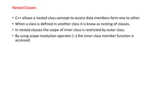 Nested Classes:
• C++ allows a nested class concept to access data members form one to other.
• When a class is defined in another class it is know as nesting of classes.
• In nested classes the scope of inner class is restricted by outer class.
• By using scope resolution operator (::) the inner class member function is
accessed.
 