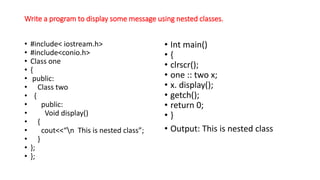 Write a program to display some message using nested classes.
• #include< iostream.h>
• #include<conio.h>
• Class one
• {
• public:
• Class two
• {
• public:
• Void display()
• {
• cout<<“n This is nested class”;
• }
• };
• };
• Int main()
• {
• clrscr();
• one :: two x;
• x. display();
• getch();
• return 0;
• }
• Output: This is nested class
 