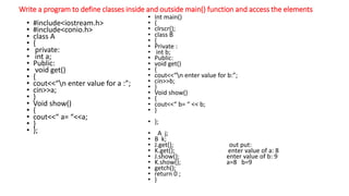 Write a program to define classes inside and outside main() function and access the elements
• #include<iostream.h>
• #include<conio.h>
• class A
• {
• private:
• int a;
• Public:
• void get()
• {
• cout<<“n enter value for a :”;
• cin>>a;
• }
• Void show()
• {
• cout<<“ a= “<<a;
• }
• };
• Int main()
• {
• clrscr();
• class B
• {
• Private :
• int b;
• Public:
• void get()
• {
• cout<<“n enter value for b:”;
• cin>>b;
• }
• Void show()
• {
• cout<<“ b= “ << b;
• }
• };
• A j;
• B k;
• J.get(); out put:
• K.get(); enter value of a: 8
• J.show(); enter value of b: 9
• K.show(); a=8 b=9
• getch();
• return 0 ;
• }
 