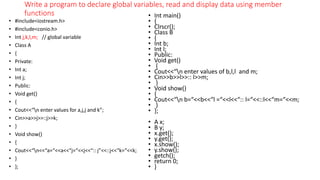 Write a program to declare global variables, read and display data using member
functions
• #include<iostream.h>
• #include<conio.h>
• Int j,k,l,m; // global variable
• Class A
• {
• Private:
• Int a;
• Int j;
• Public:
• Void get()
• {
• Cout<<“n enter values for a,j,j and k”;
• Cin>>a>>j>>::j>>k;
• }
• Void show()
• {
• Cout<<“n<<“a=“<<a<<“j=“<<j<<“:: j”<<::j<<“k=“<<k;
• }
• };
• Int main()
• {
• Clrscr();
• Class B
• {
• Int b;
• Int l;
• Public:
• Void get()
• {
• Cout<<“n enter values of b,l,l and m;
• Cin>>b>>l>>:: l>>m;
• }
• Void show()
• {
• Cout<<“n b=“<<b<<“l =“<<l<<“:: l=“<<::l<<“m=“<<m;
• }
• };
• A x;
• B y;
• x.get();
• y.get();
• x.show();
• y.show();
• getch();
• return 0;
• }
 