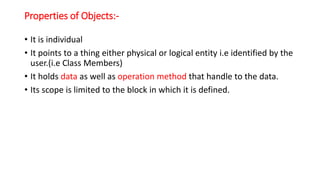Properties of Objects:-
• It is individual
• It points to a thing either physical or logical entity i.e identified by the
user.(i.e Class Members)
• It holds data as well as operation method that handle to the data.
• Its scope is limited to the block in which it is defined.
 