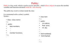 Public:
Public is a key word, which is used as access specifier , which allows objects to access the member
variables and functions declared inside the class directly.
The public key word is written inside the class
It is terminated with a colon(:) symbol.
Syntax:-
• Class <class name>
• {
• public:
• data members;
• :
• :
• member functions;
• };
•
• Class item
• {
• public:
• int codeno;
• float pirce;
• int qty;
• :
• :
• Void readdata()
• Void display()
• :
• };
 