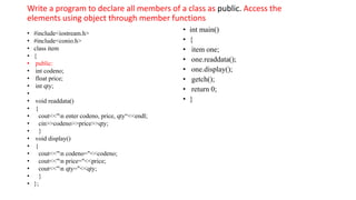 Write a program to declare all members of a class as public. Access the
elements using object through member functions
• #include<iostream.h>
• #include<conio.h>
• class item
• {
• public:
• int codeno;
• float price;
• int qty;
•
• void readdata()
• {
• cout<<"n enter codeno, price, qty“<<endl;
• cin>>codeno>>price>>qty;
• }
• void display()
• {
• cout<<"n codeno="<<codeno;
• cout<<"n price="<<price;
• cout<<"n qty="<<qty;
• }
• };
• int main()
• {
• item one;
• one.readdata();
• one.display();
• getch();
• return 0;
• }
 