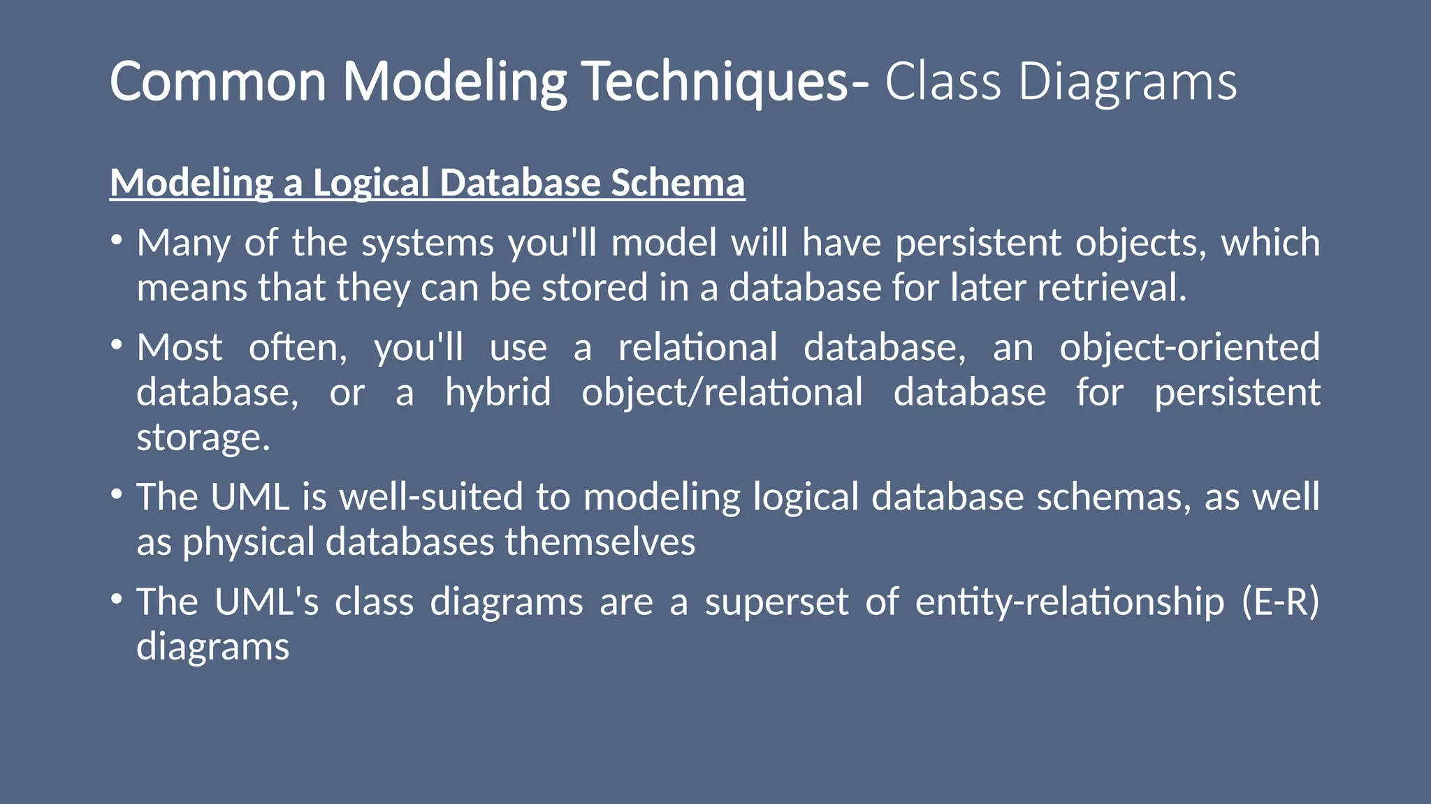 Common Modeling Techniques- Class Diagrams
Modeling a Logical Database Schema
• Many of the systems you'll model will have persistent objects, which
means that they can be stored in a database for later retrieval.
• Most often, you'll use a relational database, an object-oriented
database, or a hybrid object/relational database for persistent
storage.
• The UML is well-suited to modeling logical database schemas, as well
as physical databases themselves
• The UML's class diagrams are a superset of entity-relationship (E-R)
diagrams
 