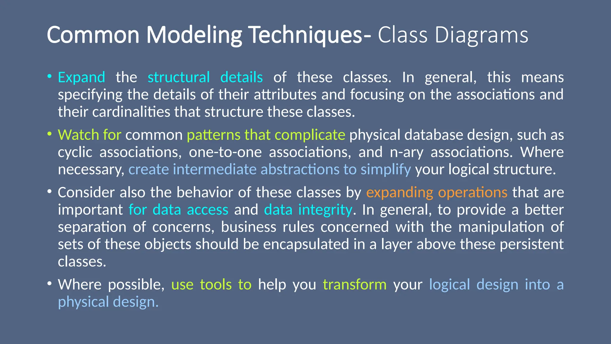 Common Modeling Techniques- Class Diagrams
• Expand the structural details of these classes. In general, this means
specifying the details of their attributes and focusing on the associations and
their cardinalities that structure these classes.
• Watch for common patterns that complicate physical database design, such as
cyclic associations, one-to-one associations, and n-ary associations. Where
necessary, create intermediate abstractions to simplify your logical structure.
• Consider also the behavior of these classes by expanding operations that are
important for data access and data integrity. In general, to provide a better
separation of concerns, business rules concerned with the manipulation of
sets of these objects should be encapsulated in a layer above these persistent
classes.
• Where possible, use tools to help you transform your logical design into a
physical design.
 