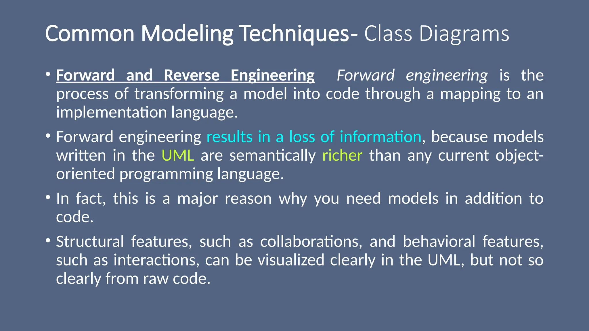 Common Modeling Techniques- Class Diagrams
• Forward and Reverse Engineering Forward engineering is the
process of transforming a model into code through a mapping to an
implementation language.
• Forward engineering results in a loss of information, because models
written in the UML are semantically richer than any current object-
oriented programming language.
• In fact, this is a major reason why you need models in addition to
code.
• Structural features, such as collaborations, and behavioral features,
such as interactions, can be visualized clearly in the UML, but not so
clearly from raw code.
 