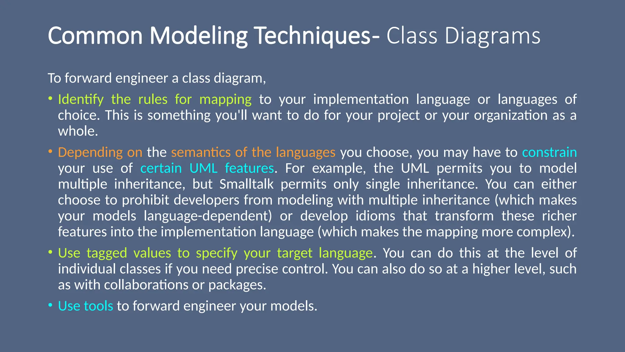 Common Modeling Techniques- Class Diagrams
To forward engineer a class diagram,
• Identify the rules for mapping to your implementation language or languages of
choice. This is something you'll want to do for your project or your organization as a
whole.
• Depending on the semantics of the languages you choose, you may have to constrain
your use of certain UML features. For example, the UML permits you to model
multiple inheritance, but Smalltalk permits only single inheritance. You can either
choose to prohibit developers from modeling with multiple inheritance (which makes
your models language-dependent) or develop idioms that transform these richer
features into the implementation language (which makes the mapping more complex).
• Use tagged values to specify your target language. You can do this at the level of
individual classes if you need precise control. You can also do so at a higher level, such
as with collaborations or packages.
• Use tools to forward engineer your models.
 