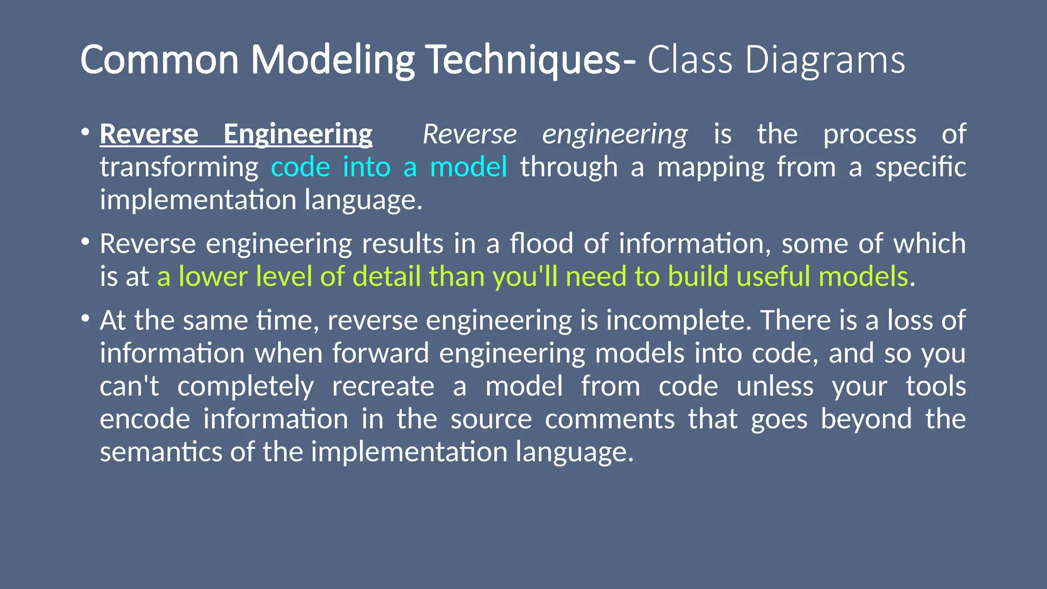 Common Modeling Techniques- Class Diagrams
• Reverse Engineering Reverse engineering is the process of
transforming code into a model through a mapping from a specific
implementation language.
• Reverse engineering results in a flood of information, some of which
is at a lower level of detail than you'll need to build useful models.
• At the same time, reverse engineering is incomplete. There is a loss of
information when forward engineering models into code, and so you
can't completely recreate a model from code unless your tools
encode information in the source comments that goes beyond the
semantics of the implementation language.
 