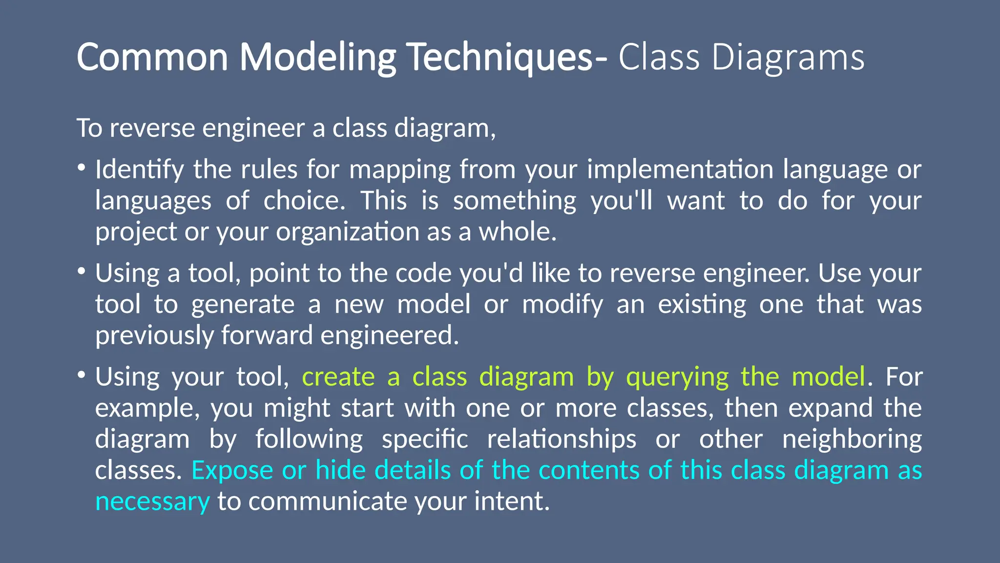 Common Modeling Techniques- Class Diagrams
To reverse engineer a class diagram,
• Identify the rules for mapping from your implementation language or
languages of choice. This is something you'll want to do for your
project or your organization as a whole.
• Using a tool, point to the code you'd like to reverse engineer. Use your
tool to generate a new model or modify an existing one that was
previously forward engineered.
• Using your tool, create a class diagram by querying the model. For
example, you might start with one or more classes, then expand the
diagram by following specific relationships or other neighboring
classes. Expose or hide details of the contents of this class diagram as
necessary to communicate your intent.
 