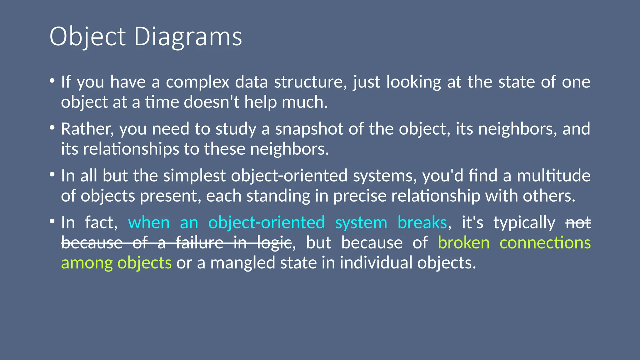 Object Diagrams
• If you have a complex data structure, just looking at the state of one
object at a time doesn't help much.
• Rather, you need to study a snapshot of the object, its neighbors, and
its relationships to these neighbors.
• In all but the simplest object-oriented systems, you'd find a multitude
of objects present, each standing in precise relationship with others.
• In fact, when an object-oriented system breaks, it's typically not
because of a failure in logic, but because of broken connections
among objects or a mangled state in individual objects.
 