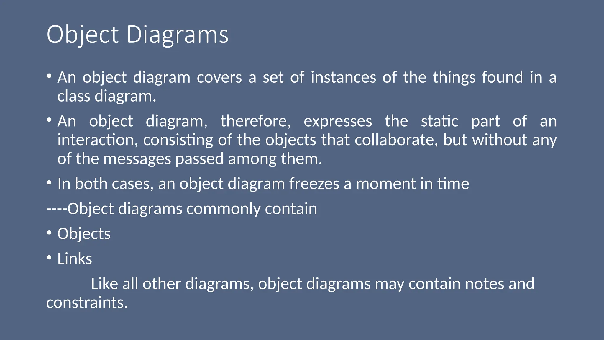Object Diagrams
• An object diagram covers a set of instances of the things found in a
class diagram.
• An object diagram, therefore, expresses the static part of an
interaction, consisting of the objects that collaborate, but without any
of the messages passed among them.
• In both cases, an object diagram freezes a moment in time
----Object diagrams commonly contain
• Objects
• Links
Like all other diagrams, object diagrams may contain notes and
constraints.
 