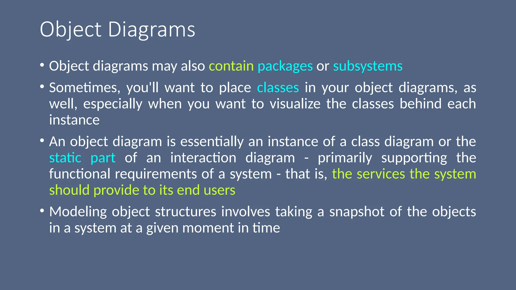 Object Diagrams
• Object diagrams may also contain packages or subsystems
• Sometimes, you'll want to place classes in your object diagrams, as
well, especially when you want to visualize the classes behind each
instance
• An object diagram is essentially an instance of a class diagram or the
static part of an interaction diagram - primarily supporting the
functional requirements of a system - that is, the services the system
should provide to its end users
• Modeling object structures involves taking a snapshot of the objects
in a system at a given moment in time
 