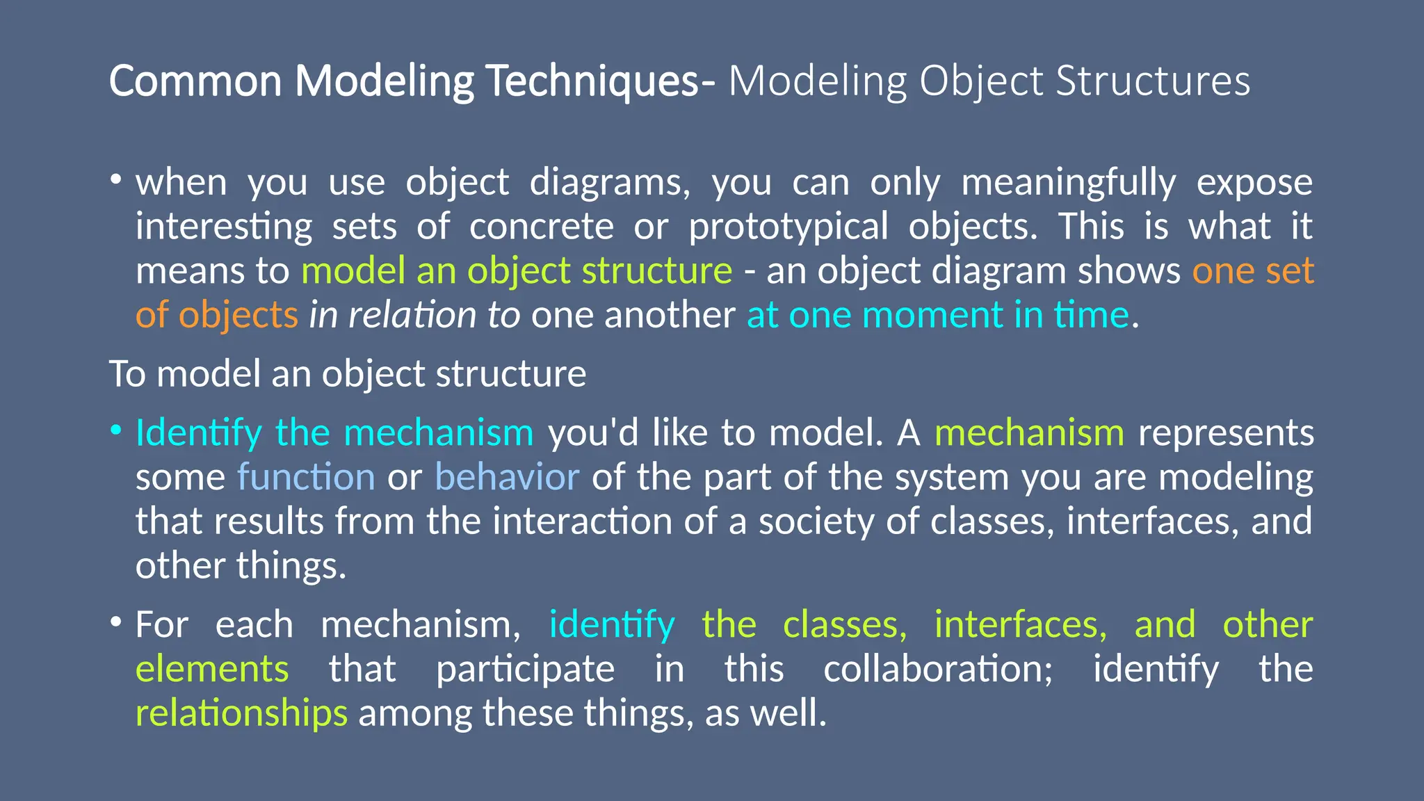 Common Modeling Techniques- Modeling Object Structures
• when you use object diagrams, you can only meaningfully expose
interesting sets of concrete or prototypical objects. This is what it
means to model an object structure - an object diagram shows one set
of objects in relation to one another at one moment in time.
To model an object structure
• Identify the mechanism you'd like to model. A mechanism represents
some function or behavior of the part of the system you are modeling
that results from the interaction of a society of classes, interfaces, and
other things.
• For each mechanism, identify the classes, interfaces, and other
elements that participate in this collaboration; identify the
relationships among these things, as well.
 