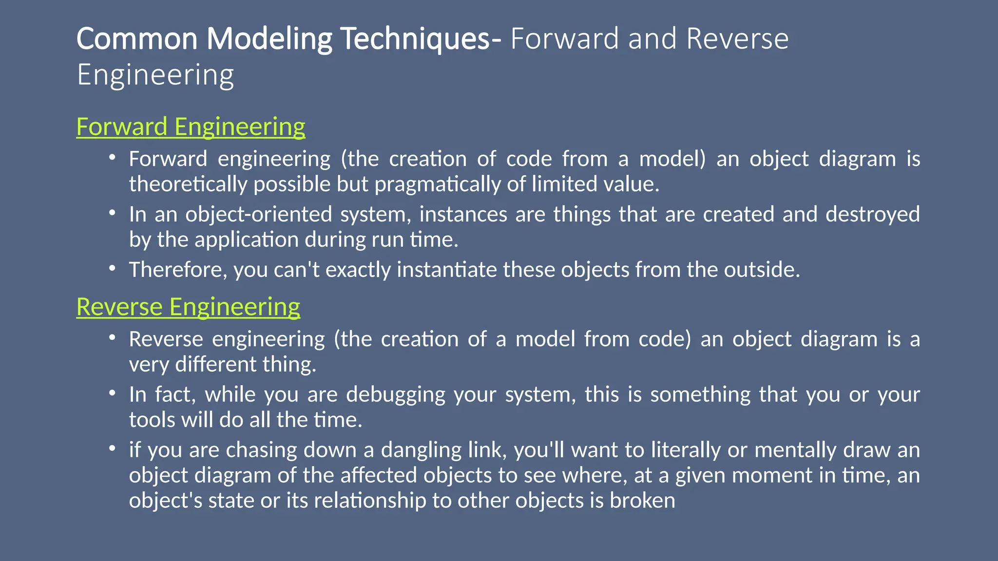 Common Modeling Techniques- Forward and Reverse
Engineering
Forward Engineering
• Forward engineering (the creation of code from a model) an object diagram is
theoretically possible but pragmatically of limited value.
• In an object-oriented system, instances are things that are created and destroyed
by the application during run time.
• Therefore, you can't exactly instantiate these objects from the outside.
Reverse Engineering
• Reverse engineering (the creation of a model from code) an object diagram is a
very different thing.
• In fact, while you are debugging your system, this is something that you or your
tools will do all the time.
• if you are chasing down a dangling link, you'll want to literally or mentally draw an
object diagram of the affected objects to see where, at a given moment in time, an
object's state or its relationship to other objects is broken
 