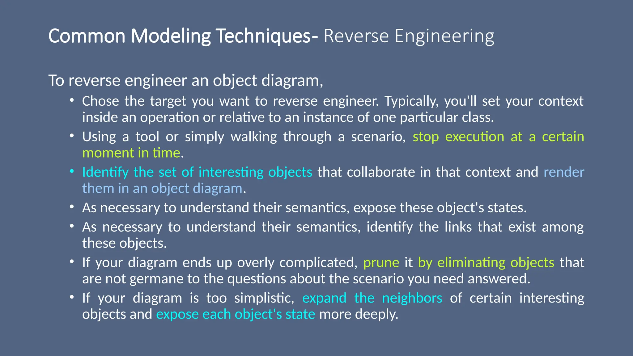 Common Modeling Techniques- Reverse Engineering
To reverse engineer an object diagram,
• Chose the target you want to reverse engineer. Typically, you'll set your context
inside an operation or relative to an instance of one particular class.
• Using a tool or simply walking through a scenario, stop execution at a certain
moment in time.
• Identify the set of interesting objects that collaborate in that context and render
them in an object diagram.
• As necessary to understand their semantics, expose these object's states.
• As necessary to understand their semantics, identify the links that exist among
these objects.
• If your diagram ends up overly complicated, prune it by eliminating objects that
are not germane to the questions about the scenario you need answered.
• If your diagram is too simplistic, expand the neighbors of certain interesting
objects and expose each object's state more deeply.
 