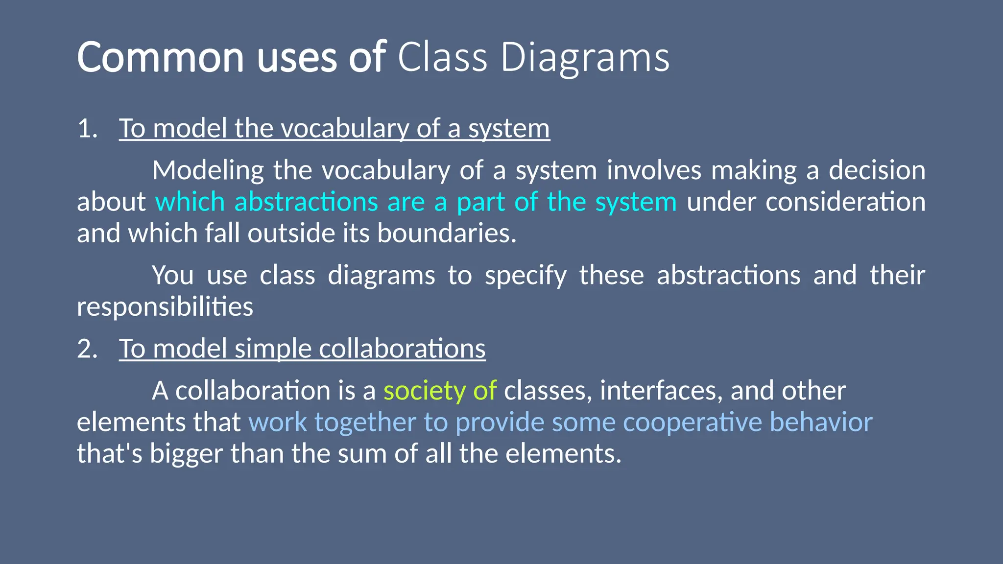 Common uses of Class Diagrams
1. To model the vocabulary of a system
Modeling the vocabulary of a system involves making a decision
about which abstractions are a part of the system under consideration
and which fall outside its boundaries.
You use class diagrams to specify these abstractions and their
responsibilities
2. To model simple collaborations
A collaboration is a society of classes, interfaces, and other
elements that work together to provide some cooperative behavior
that's bigger than the sum of all the elements.
 