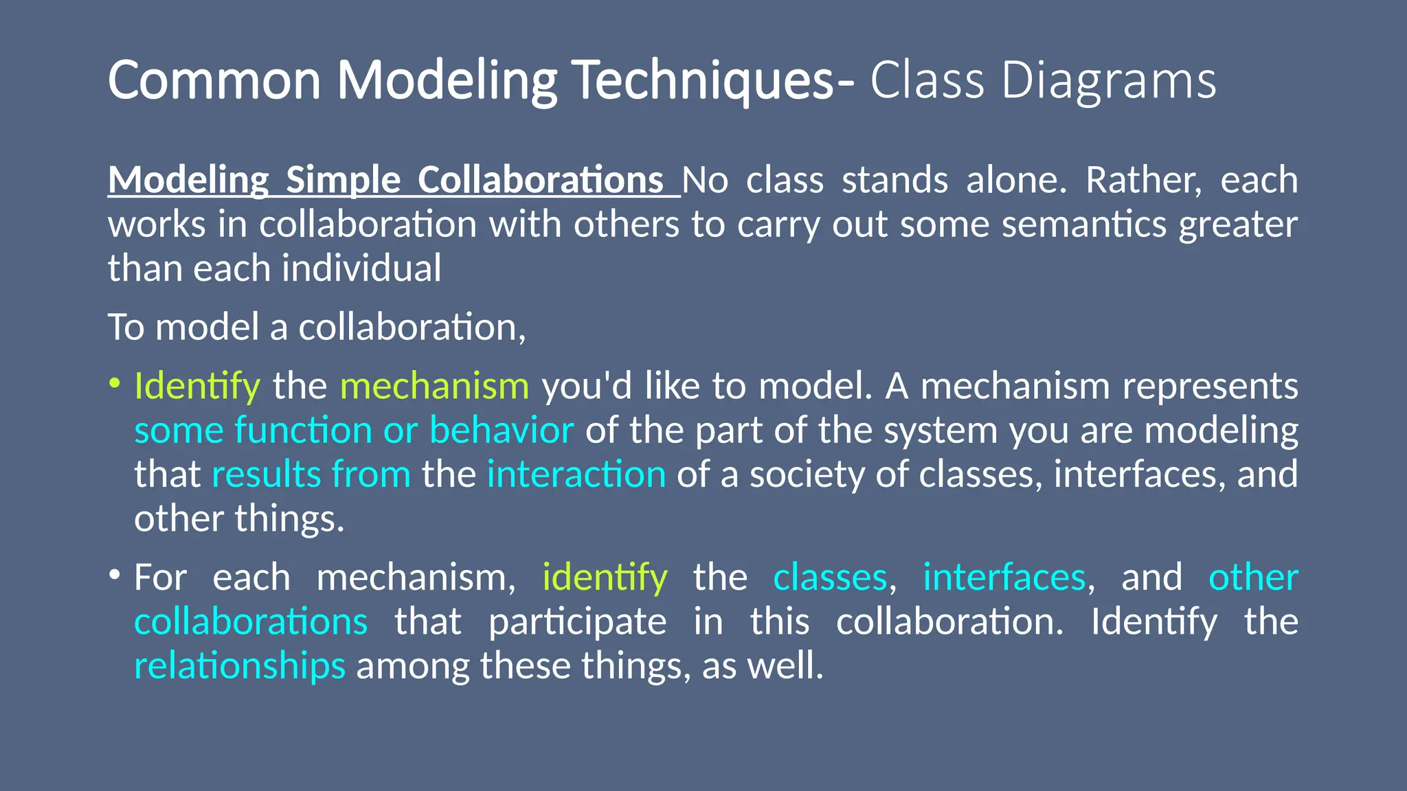 Common Modeling Techniques- Class Diagrams
Modeling Simple Collaborations No class stands alone. Rather, each
works in collaboration with others to carry out some semantics greater
than each individual
To model a collaboration,
• Identify the mechanism you'd like to model. A mechanism represents
some function or behavior of the part of the system you are modeling
that results from the interaction of a society of classes, interfaces, and
other things.
• For each mechanism, identify the classes, interfaces, and other
collaborations that participate in this collaboration. Identify the
relationships among these things, as well.
 