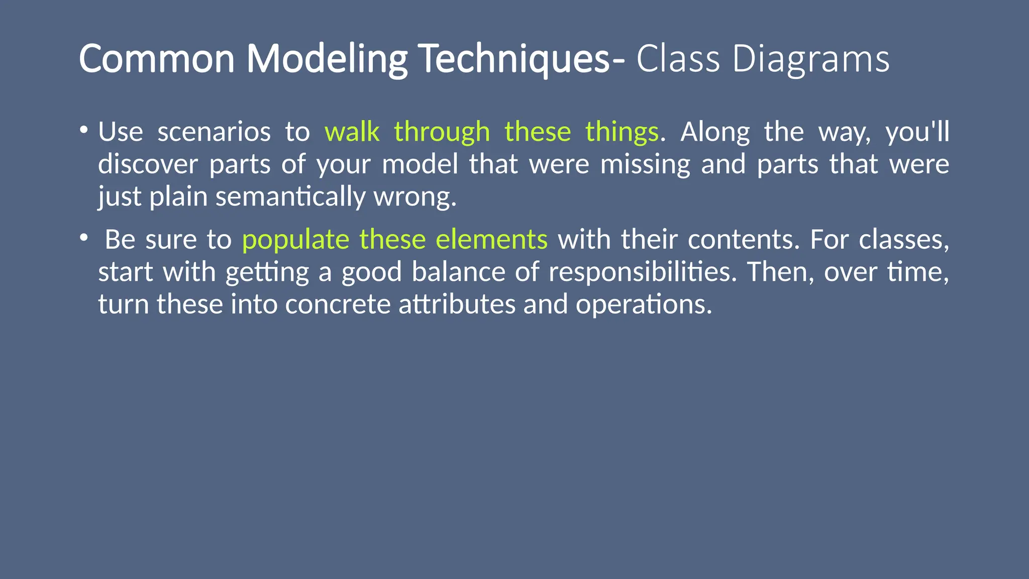 Common Modeling Techniques- Class Diagrams
• Use scenarios to walk through these things. Along the way, you'll
discover parts of your model that were missing and parts that were
just plain semantically wrong.
• Be sure to populate these elements with their contents. For classes,
start with getting a good balance of responsibilities. Then, over time,
turn these into concrete attributes and operations.
 