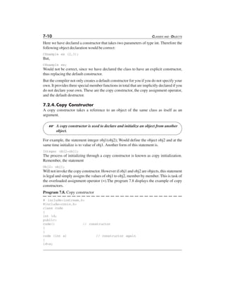 7-10 CLASSES AND OBJECTS
Here we have declared a constructor that takes two parameters of type int. Therefore the
following object declaration would be correct:
CExample ex (2,3);
But,
CExample ex;
Would not be correct, since we have declared the class to have an explicit constructor,
thus replacing the default constructor.
But the compiler not only creates a default constructor for you if you do not specify your
own. It provides three special member functions in total that are implicitly declared if you
do not declare your own. These are the copy constructor, the copy assignment operator,
and the default destructor.
7.2.4.Copy Constructor
A copy constructor takes a reference to an object of the same class as itself as an
argument.
A copy constructor is used to declare and initialize an object from another
object.
For example, the statement integer obj1(obj2); Would define the object obj2 and at the
same time initialize is to value of obj1. Another form of this statement is.
Integer obj2=obj1;
The process of initializing through a copy constructor is known as copy initialization.
Remember, the statement
Obj2= obj1;
Will not invoke the copy constructor. However if obj1 and obj2 are objects, this statement
is legal and simply assigns the values of obj1 to obj2, member by member. This is task of
the overloaded assignment operator (=).The program 7.8 displays the example of copy
constructors.
Program 7.8. Copy constructor
# include<iostream.h>
#include<conio.h>
class code
{
int id;
public:
code() // constructor
{
}
code (int a) // constructor again
{
id=a;
L
 