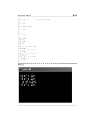 CLASSES AND OBJECTS 7-11
}
code(code &x) // copy constructor
{
id=x.id;
}
void display(void)
{
cout<<id;
}
};
int main()
{
code A(100);
code(A);
code C=A;
code D;
D=A;
cout << "n id of A:";
C.display();
cout<< "n id of B:";
C.display();
cout<< "n id of C:";
C.display();
cout<< "n id of D:";
D. display();
return 0;
}
Output:
 