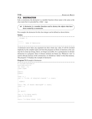 7-12 CLASSES AND OBJECTS
7.3. DESTRUCTOR
Like a constructor, the destructor is a member function whose name is the same as the
class name but it is preceded by a 'tilde' ~ sign.
A destructor is a member function used to destroy the objects that have
been created by a constructor.
For example, the destructor for the class integer can be defined as shown below:
Syntax:
~ integer ()
{
-------
-------- body of destructor
}
A destructor never takes any argument nor does return any value. It will be invoked
implicitly by the complier upon exit from the program (or block or function as the case
may be) to clean up storage, that is, no longer accessible. It is a good practice to declare
destructors in a program. Since it releases memory for future use. Whenever ‘new’ is
used to allocate memory in the constructors, we should use ‘delete’to free that memory.
The program 7.9 displays the example of destructor.
Program 7.9. Example of destructor
# include<iostream.h>
#include<conio.h>
int count = 0;
class alpha
{
public:
alpha()
{
count ++ ;
cout << "n No. of objected created " << count;
}
~ alpha()
{
cout<< "No. of object destroyed" << count;
count --;
}
};
int main()
{
cout << "n Enter main";
alpha A1,A2,A3,A4;
{
cout<< "n Enter Block 1n";
L
 