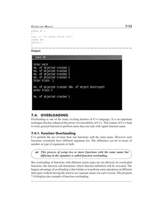 CLASSES AND OBJECTS 7-13
alpha A5 ;
}
cout << "n enter block 2n";
alpha A6;
getch();
}
Output:
7.4. OVERLOADING
Overloading is one of the many exciting features of C++ language. It is an important
technique that has enhanced the power of extensibility of C++. This feature of C++ help
to write general function to perform more than one task with signal function name.
7.4.1. Function Overloading
C++ permits the use of more than one functions with the same name. However such
functions essentially have different argument list. The difference can be in terms of
number or type of arguments or both.
This process of using two or more functions with the same name but
differing in the signature is called function overloading.
But overloading of functions with different return types are not allowed. In overloaded
functions, the function call determines which function definition will be executed. The
biggest advantage of overloading is that it helps us to perform same operations on different
data types without having the need to use separate names for each version. The program
7.10 displays the example of function overloading..
L
 