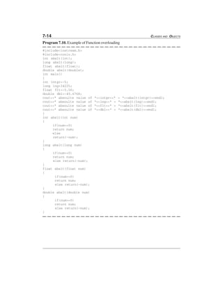 7-14 CLASSES AND OBJECTS
Program 7.10. Example of Function overloading
#include<iostream.h>
#include<conio.h>
int abslt(int);
long abslt(long);
float abslt(float);
double abslt(double);
int main()
{
int intgr=-5;
long lng=34225;
float flt=-5.56;
double dbl=-45.6768;
cout<<" absoulte value of "<<intgr<<" = "<<abslt(intgr)<<endl;
cout<<" absoulte value of "<<lng<<" = "<<abslt(lng)<<endl;
cout<<" absoulte value of "<<flt<<" = "<<abslt(flt)<<endl;
cout<<" absoulte value of "<<dbl<<" = "<<abslt(dbl)<<endl;
}
int abslt(int num)
{
if(num>=0)
return num;
else
return(-num);
}
long abslt(long num)
{
if(num>=0)
return num;
else return(-num);
}
float abslt(float num)
{
if(num>=0)
return num;
else return(-num);
}
double abslt(double num)
{
if(num>=0)
return num;
else return(-num);
}
 