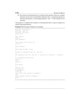 7-16 CLASSES AND OBJECTS
(5) We cannot use friend functions to overload certain operators. However, member
functions can be used to overload them. Operators like, = (assignment operator),()
Function call operator ,[ ] (subscripting operator ) and - > (class member access
operator).
The program 7.11 displays the example to overload greater than (>) sign to compare two
strings using friend function.
Program 7.11. Example of Operator overloading
#include <iostream.h>
#include <conio.h>
#include <string.h>
class over
{
char nm[10];
public :
void getdata()
{
cout<<"Enter any string n";
cin>>nm ;
}
void putdata()
{
cout<<"Big string= "<<nm;
}
friend int operator>(over s1, over s2);
};
int operator>(over S1, over S2) // function to overload ‘7’ operator
{
if (strcmp(S1.nm,S2.nm)>0)
return 1 ;
else
return 0 ;
}
void main()
{
over S1, S2;
S1.getdata();
S2.getdata();
if(S1>S2)
cout<<"the first string is bigger:";
else
cout<<"second string is bigger:";
getch () ;
}
 