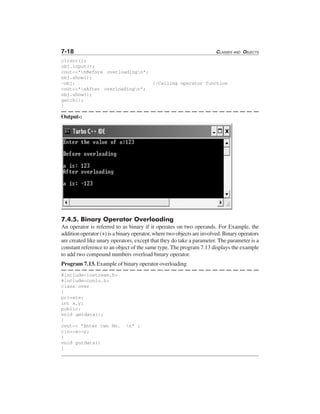 7-18 CLASSES AND OBJECTS
clrscr();
obj.input();
cout<<"nBefore overloadingn";
obj.show();
-obj; //Calling operator function
cout<<"nAfter overloadingn";
obj.show();
getch();
}
Output-:
7.4.5. Binary Operator Overloading
An operator is referred to as binary if it operates on two operands. For Example, the
addition operator (+) is a binary operator, where two objects are involved. Binary operators
are created like unary operators, except that they do take a parameter. The parameter is a
constant reference to an object of the same type. The program 7.13 displays the example
to add two compound numbers overload binary operator.
Program 7.13. Example of binary operator overloading
#include<iostream.h>
#include<conio.h>
class over
{
private:
int x,y;
public:
void getdata();
{
cout<< "Enter two No. n" ;
cin>>x>>y;
}
void putdata()
{
 