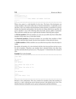 7-2 CLASSES AND OBJECTS
………………….
access_specifier_2:
-------------------
---------------------data member and member functions
………………….
} ;
Where class_name is a valid identifier for the class. The body of the declaration can
contain members, that can be either data or function declarations, or optionally access
specifiers.All is very similar to the declaration on data structures, except that we can now
include also functions and members, but also this new thing called access specifier. An
access specifier is one of the following three keywords: private, public or protected.
These specifiers modify the access rights that the members following them acquire:
(a) Private members-: Private members of a class are accessible only from within other
members of the same class or from their friends.
(b) Protected members-: Protected members are accessible from members of their
same class and from their friends, but also from members of their derived classes.
(c) Public members-: Public members are accessible from anywhere where the object is
visible.
By default, all members of a class declared with the class keyword have private access
for all its members. Therefore, any member that is declared before one other class
specifier automatically has private access. The program 7.1 demonstrates the concept of
class.
Example 7.1.Aclass Example
class demo
{
int x,y,z;
public:
void getxy()
{
cout<<"Enter the value of X";
cin>>x;
cout<<"Enter the value of Y";
cin>>y;
}
void getsum()
{
z=x+y;
cout<<"The result "<<z;
}
};
Declares a class called demo. This class contains five members: three data members of
type int x, y and z with private access because private is the default access level. Two
member functions with public access: getxy() and getsum() and their definition.
 