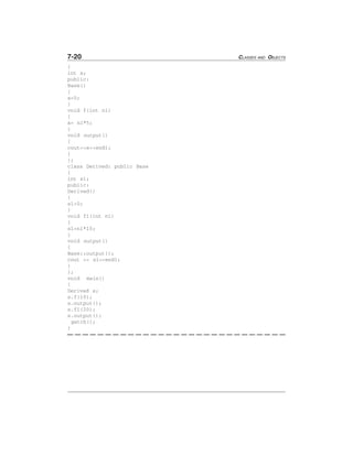 7-20 CLASSES AND OBJECTS
{
int x;
public:
Base()
{
x=0;
}
void f(int n1)
{
x= n1*5;
}
void output()
{
cout<<x<<endl;
}
};
class Derived: public Base
{
int s1;
public:
Derived()
{
s1=0;
}
void f1(int n1)
{
s1=n1*10;
}
void output()
{
Base::output();
cout << s1<<endl;
}
};
void main()
{
Derived s;
s.f(10);
s.output();
s.f1(20);
s.output();
getch();
}
 