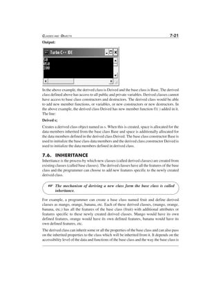 CLASSES AND OBJECTS 7-21
Output:
In the above example, the derived class is Deived and the base class is Base. The derived
class defined above has access to all public and private variables. Derived classes cannot
have access to base class constructors and destructors. The derived class would be able
to add new member functions, or variables, or new constructors or new destructors. In
the above example, the derived class Deived has new member function f1( ) added in it.
The line:
Deived s;
Creates a derived class object named as s. When this is created, space is allocated for the
data members inherited from the base class Base and space is additionally allocated for
the data members defined in the derived class Deived. The base class constructor Base is
used to initialize the base class data members and the derived class constructor Deived is
used to initialize the data members defined in derived class.
7.6. INHERITANCE
Inheritance is the process by which new classes (called derived classes) are created from
existing classes (called base classes). The derived classes have all the features of the base
class and the programmer can choose to add new features specific to the newly created
derived class.
The mechanism of deriving a new class form the base class is called
inheritance.
For example, a programmer can create a base class named fruit and define derived
classes as mango, orange, banana, etc. Each of these derived classes, (mango, orange,
banana, etc.) has all the features of the base class (fruit) with additional attributes or
features specific to these newly created derived classes. Mango would have its own
defined features, orange would have its own defined features, banana would have its
own defined features, etc.
The derived class can inherit some or all the properties of the base class and can also pass
on the inherited properties to the class which will be inherited from it. It depends on the
accessibility level of the data and functions of the base class and the way the base class is
L
 