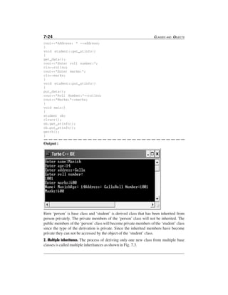 7-24 CLASSES AND OBJECTS
cout<<"Address: " <<address;
}
void student::get_stinfo()
{
get_data();
cout<<"Enter roll number:";
cin>>rollno;
cout<<"Enter marks:";
cin>>marks;
}
void student::put_stinfo()
{
put_data();
cout<<"Roll Number:"<<rollno;
cout<<"Marks:"<<marks;
}
void main()
{
student ob;
clrscr();
ob.get_stinfo();
ob.put_stinfo();
getch();
}
Output :
Here ‘person’ is base class and ‘student’ is derived class that has been inherited from
person privately. The private members of the ‘person’ class will not be inherited. The
public members of the ‘person’ class will become private members of the ‘student’ class
since the type of the derivation is private. Since the inherited members have become
private they can not be accessed by the object of the ‘student’ class.
2. Multiple inheritance. The process of deriving only one new class from multiple base
classes is called multiple inheritances as shown in Fig. 7.3.
 