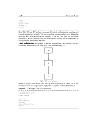 7-26 CLASSES AND OBJECTS
{
D ob;
clrscr();
ob.get_data();
ob.add();
getch();
}
Here ‘B1’, ‘B2’ and ‘B3’ are base classes and ‘D’ is derived class that has been inherited
from all three classes privately. The members of the base classes have been declared as
protected. They will become private members of the ‘D’ class since the type of the
derivation is private. Since the inherited members have become private they can not be
accessed by the object of the ‘D’ class.
3. Multi level inheritance. The process of deriving only one new class from the class that
has already been derived from some other class as shown in Fig. 7.4.
Fig. 7.4. Multi level inheritance.
Here C is derived from B which has already been derived from A. There can be any
number of levels. The program 7.17 displays the example of multilevel inheritance.
Program 7.17. Example Multi level Inheritance
#include<iostream.h>
#include<conio.h>
class person
{
private:
char name[30];
int age;
char address[50];
public:
 