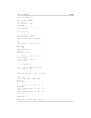 CLASSES AND OBJECTS 7-27
void get_pdata()
{
cout<<"Enter name:";
cin>>name;
cout<<"nEnter age:";
cin>>age;
cout<<"nEnter address:";
cin>>address;
}
void put_pdata()
{
cout<<"nName: "<<name;
cout<<"nAge: "<<age;
cout<<"nAddress: "<<address;
}
};
class student : public person
{
private:
int rollno;
char course[10];
public:
void get_stdata()
{
cout<<"nEnter roll number:";
cin>>rollno;
cout<<"nEnter course:";
cin>>course;
}
void put_stdata()
{
cout<<"nRoll Number:"<<rollno;
cout<<"nCourse:"<<course;
}
};
class performance : public student
{
private:
float test1,test2,test3,per;
public:
void input()
{
cout<<"nEnter marks of test 1:";
cin>>test1;
cout<<"nEnter marks of test 2:";
cin>>test2;
cout<<"nEnter marks of test 3:";
cin>>test3;
}
void calc()
{
per=((test1+test2+test3)/30)*100;
 