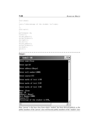 7-28 CLASSES AND OBJECTS
}
void show()
{
cout<<"nPercentage of the student is:"<<per;
}
};
void main()
{
performance ob;
clrscr();
ob.get_pdata();
ob.get_stdata();
ob.input();
ob.calc();
ob.put_pdata();
ob.put_stdata();
ob.show();
getch();
}
Output :
Here ‘person’ is the base class from which ‘student’ has been derived publicly so the
public members of the ‘person’ class will become public members of the ‘student’ class
 