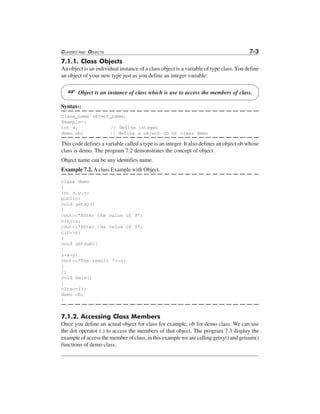 CLASSES AND OBJECTS 7-3
7.1.1. Class Objects
An object is an individual instance of a class object is a variable of type class. You define
an object of your new type just as you define an integer variable:
L Object is an instance of class which is use to access the members of class.
Syntax-:
Class_name object_name;
Example-:
int a; // define integer
demo ob; // define a object ob of class demo
This code defines a variable called a type is an integer. It also defines an object ob whose
class is demo. The program 7.2 demonstrates the concept of object.
Object name can be any identifies name.
Example 7.2. A class Example with Object.
class demo
{
int x,y,z;
public:
void getxy()
{
cout<<"Enter the value of X";
cin>>x;
cout<<"Enter the value of Y";
cin>>y;
}
void getsum()
{
z=x+y;
cout<<"The result "<<z;
}
};
void main()
{
clrscr();
demo ob;
}
7.1.2. Accessing Class Members
Once you define an actual object for class for example, ob for demo class. We can use
the dot operator (.) to access the members of that object. The program 7.3 display the
example of access the member of class, in this example we are calling getxy() and getsum()
functions of demo class.
 
