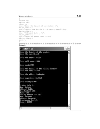 CLASSES AND OBJECTS 7-31
{
student st;
faculty fac;
clrscr();
cout<<"Enter the details of the student:n";
st.get_stdata();
cout<<"nEnter the details of the faculty member:n";
fac.get_fdata();
cout<<"nStudent info is:n";
st.put_stdata();
cout<<"nFaculty Member info is:n";
fac.put_fdata();
getch();
}
Output :
 