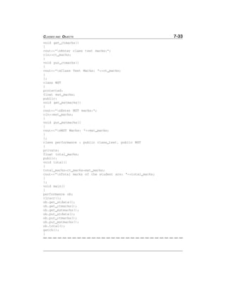 CLASSES AND OBJECTS 7-33
void get_ctmarks()
{
cout<<"nEnter class test marks:";
cin>>ct_marks;
}
void put_ctmarks()
{
cout<<"nClass Test Marks: "<<ct_marks;
}
};
class MST
{
protected:
float mst_marks;
public:
void get_mstmarks()
{
cout<<"nEnter MST marks:";
cin>>mst_marks;
}
void put_mstmarks()
{
cout<<"nMST Marks: "<<mst_marks;
}
};
class performance : public class_test, public MST
{
private:
float total_marks;
public:
void total()
{
total_marks=ct_marks+mst_marks;
cout<<"nTotal marks of the student are: "<<total_marks;
}
};
void main()
{
performance ob;
clrscr();
ob.get_stdata();
ob.get_ctmarks();
ob.get_mstmarks();
ob.put_stdata();
ob.put_ctmarks();
ob.put_mstmarks();
ob.total();
getch();
}
 