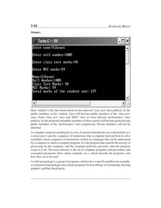 7-34 CLASSES AND OBJECTS
Output :
Here ‘student’is the class from which we have derived ‘class_test’class publicly. So the
public members of the ‘student’ class will become public members of the ‘class-test’
class. From ‘class_test’ class and ‘MST’ class we have derived ‘performance’ class
publicly. So the protected and public members of these classes will become protected and
public members of the ‘performance’ class respectively. Private members will not be
inherited.
A computer cannot do anything by its own. It must be introduced to do a desired job so it
is necessary to specify a sequence of instructions that a computer must perform to solve
a problem. Such a sequence of instructions written in a language that can be understood
by a computer is called a computer program. It is the program that controls the activity of
processing by the computer, and the computer performs precisely what the program
wants it to do. The term software is the set of computer programs and procedures and
associated documents (flow charts, manuals, etc.), which describe the programs, and
how they are to be used.
A software package is a group of programs, which solve a specific problem for example,
a word processing package may contain programs for text editing, text formatting, drawing
graphics, spelling checking etc.
 