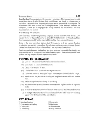 CLASSES AND OBJECTS 7-35
Introduction. Communicating with computers is not easy. They support some special
instructions that are detailed defined. So it would be easy and simple to write program in
english for communication. By using programms we are able to tellk the computer. For
an example if we want to know the total employer of CS dept. Than we could tell the
computers, “check the all employee of CS dept and than me tell the total” and than
machine return our answer.
A brief history of C and C++ :
C++ is an object oriented programming language. Initially named ‘C with classes’, C++
was developed by Bjarne Stroustrup at AT and T Bell laboratories in the early eighties.
C++ is an extension of C with a major addition of the class construct features.
Some of the most important features that C++ adds on to C are classes, function
overloading and operator overloading. These feature enable developers to create abstract
classes, inherit properties from existing classes and support polymorphism.
C++ is a versatile language for handling very large programs it is suitable for virtually any
programming task including development of editors, compilers, data bases, communication
systems and any complex real-life application systems.
POINTS TO REMEMBER
(i) Class is a collection of member data and member function.
(ii) Class works as a uses defined data type.
(iii) Object is an instance of class.
(iv) Constructor is used to initialize the object of a class.
(v) Destructor is used to destroy the object created by the constructor uses ~ sign.
(vi) Inheritance is the process of accuring the properties of one class into another
class.
(vii) Inheritance provides the concept of reusability.
(viii) Private member of class cannot be inherited either is public mode or is private
mode.
(ix) In multi level inheritance, the constructors are executed is the order of inheritance.
(x) In multiple inheritance the base classes an constructed is the order is which they
appear is the declaration of the derived class.
KEY TERMS
❍ Member function ❍ Constructor
❍ Destructor overloading ❍ Inheritence
❍ Class object ❍ Class member
❍ Overloading ❍ Unary operator
 