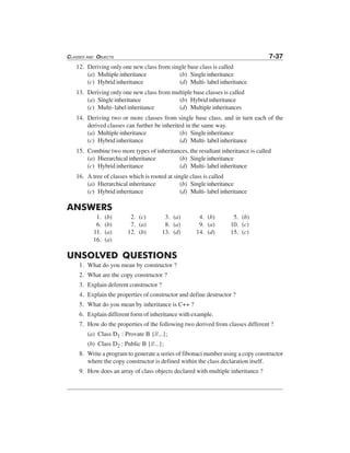 CLASSES AND OBJECTS 7-37
12. Deriving only one new class from single base class is called
(a) Multiple inheritance (b) Single inheritance
(c) Hybrid inheritance (d) Multi- label inheritance
13. Deriving only one new class from multiple base classes is called
(a) Single inheritance (b) Hybrid inheritance
(c) Multi- label inheritance (d) Multiple inheritances
14. Deriving two or more classes from single base class. and in turn each of the
derived classes can further be inherited in the same way.
(a) Multiple inheritance (b) Single inheritance
(c) Hybrid inheritance (d) Multi- label inheritance
15. Combine two more types of inheritances, the resultant inheritance is called
(a) Hierarchical inheritance (b) Single inheritance
(c) Hybrid inheritance (d) Multi- label inheritance
16. A tree of classes which is rooted at single class is called
(a) Hierarchical inheritance (b) Single inheritance
(c) Hybrid inheritance (d) Multi- label inheritance
ANSWERS
1. (b) 2. (c) 3. (a) 4. (b) 5. (b)
6. (b) 7. (a) 8. (a) 9. (a) 10. (c)
11. (a) 12. (b) 13. (d) 14. (d) 15. (c)
16. (a)
UNSOLVED QUESTIONS
1. What do you mean by constructor ?
2. What are the copy constructor ?
3. Explain deferent constructor ?
4. Explain the properties of constructor and define destructor ?
5. What do you mean by inheritance is C++ ?
6. Explain different form of inheritance with example.
7. How do the properties of the following two derived from classes different ?
(a) Class D1 : Provate B {//...};
(b) Class D2 : Public B {//...};
8. Write a program to generate a series of fibonaci number using a copy constructor
where the copy constructor is defined within the class declaration itself.
9. How does an array of class objects declared with multiple inheritance ?
 